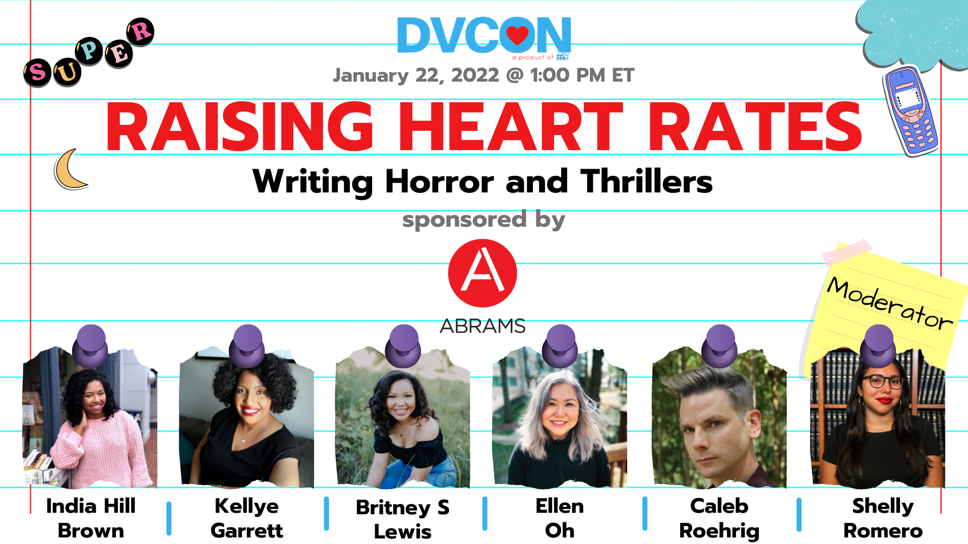 Raising Heart Rates: Writing Horror & Thrillers.1:00pm-2:00pm - Horror novels and thrillers have been on the rise--just like our heart rates! Find out more about these growing genres, how writers are able to plot to get your heart pounding, and the essentials for crafting a bone-chilling mystery. Sponsored by AbramsFeaturing: India Hill Brown, Kellye Garrett, Britney S. Lewis, Ellen Oh, Caleb Roehrig. Moderated by: Shelly Romero.
