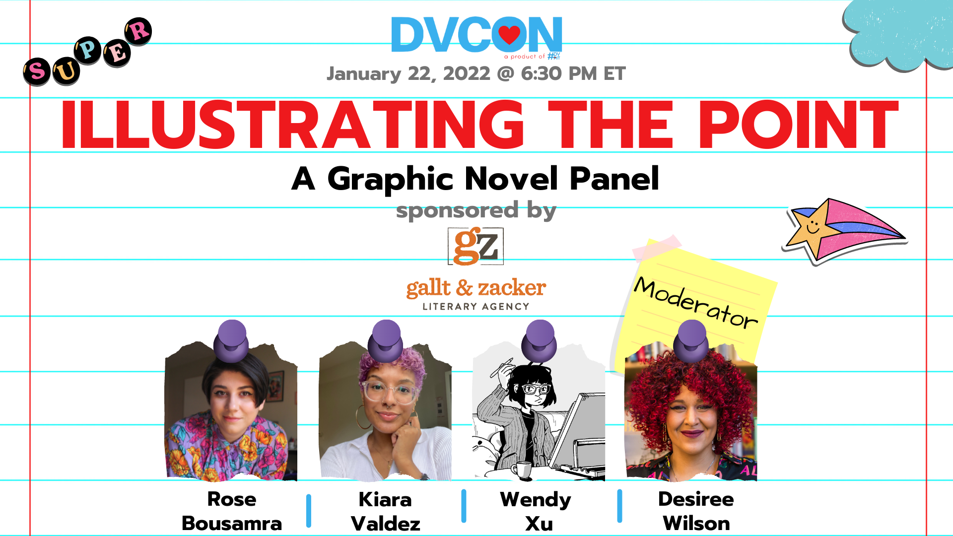 Illustrating the Point: A Graphic Novel Panel.6:30pm-7:30pm - There are many ways to tell a story. Learn what it takes to make sure your art is creating a narrative that will draw the readers' eyes and hearts. Sponsored by Gallt & Zacker Literary AgencyFeaturing: Rose Bousamra, Kiara Valdez, Wendy Xu. Moderated by: Desiree Wilson.